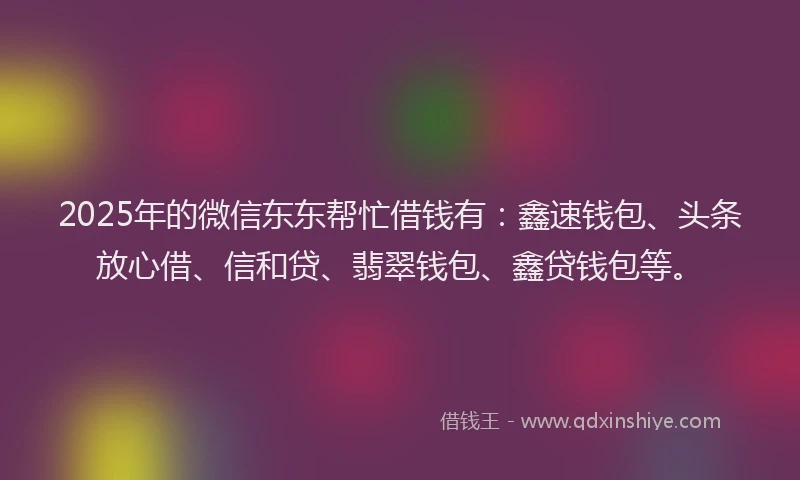 2025年的微信东东帮忙借钱有：鑫速钱包、头条放心借、信和贷、翡翠钱包、鑫贷钱包等。