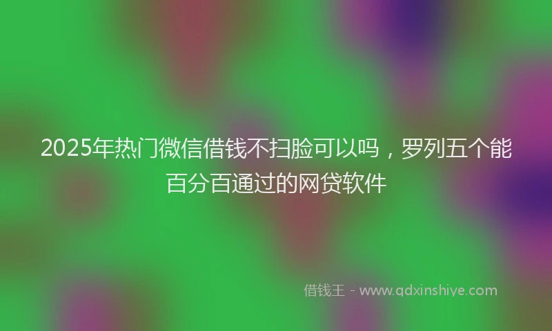 2025年热门微信借钱不扫脸可以吗，罗列五个能百分百通过的网贷软件
