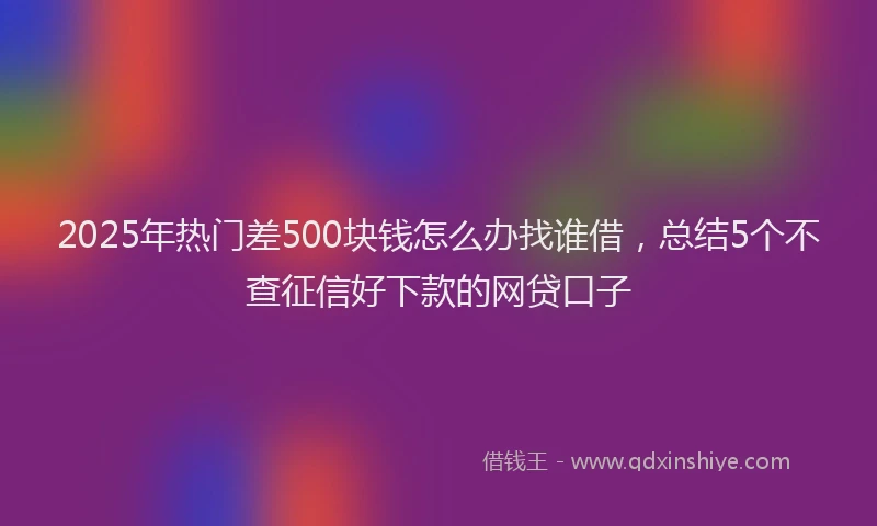 2025年热门差500块钱怎么办找谁借，总结5个不查征信好下款的网贷口子