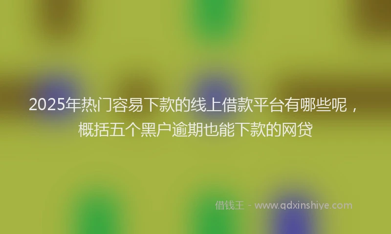 2025年热门容易下款的线上借款平台有哪些呢，概括五个黑户逾期也能下款的网贷