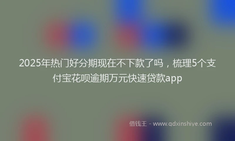2025年热门好分期现在不下款了吗，梳理5个支付宝花呗逾期万元快速贷款app