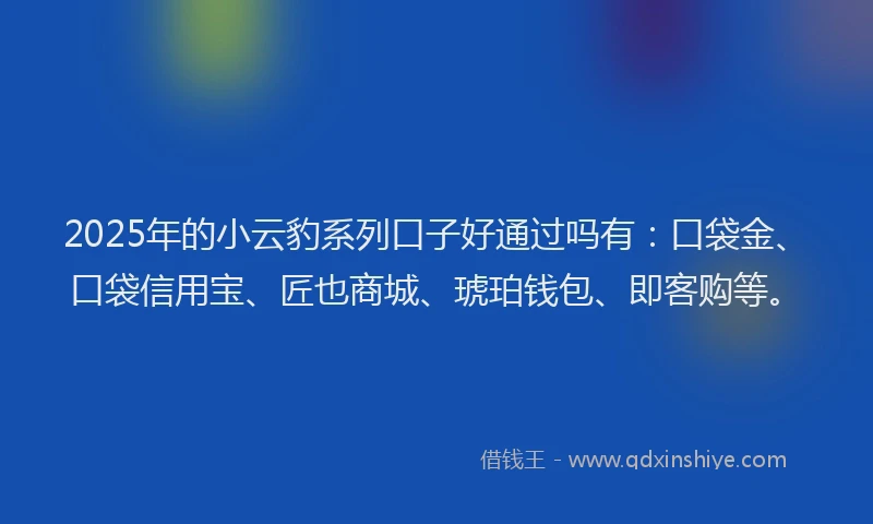 2025年的小云豹系列口子好通过吗有：口袋金、口袋信用宝、匠也商城、琥珀钱包、即客购等。