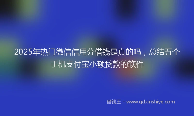 2025年热门微信信用分借钱是真的吗，总结五个手机支付宝小额贷款的软件