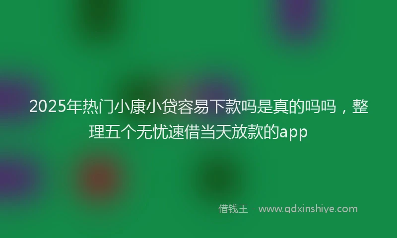 2025年热门小康小贷容易下款吗是真的吗吗，整理五个无忧速借当天放款的app