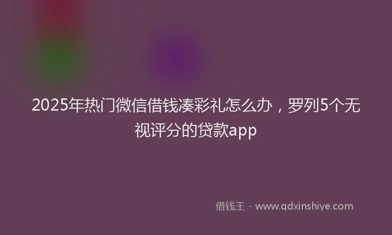 2025年热门微信借钱凑彩礼怎么办，罗列5个无视评分的贷款app