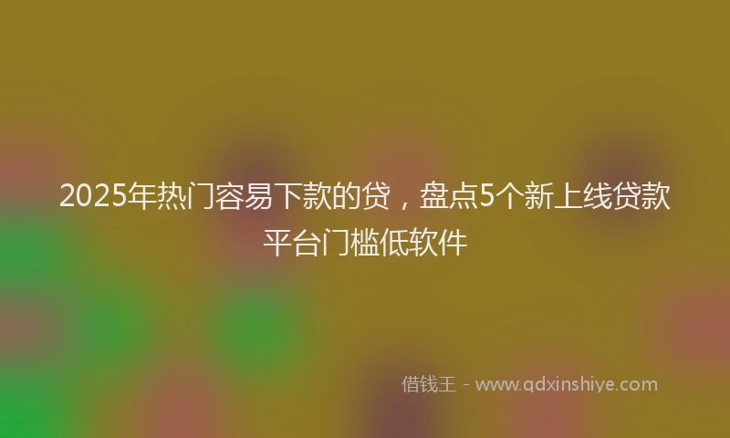 2025年热门容易下款的贷，盘点5个新上线贷款平台门槛低软件
