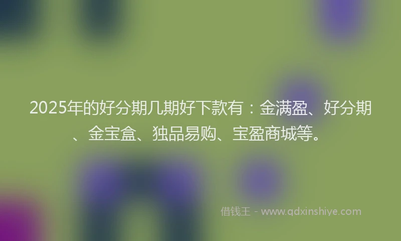 2025年的好分期几期好下款有：金满盈、好分期、金宝盒、独品易购、宝盈商城等。