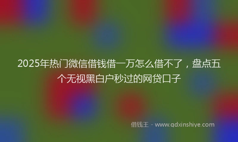 2025年热门微信借钱借一万怎么借不了，盘点五个无视黑白户秒过的网贷口子