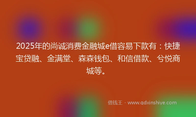2025年的尚诚消费金融城e借容易下款有：快捷宝贷融、金满堂、森森钱包、和信借款、兮悦商城等。