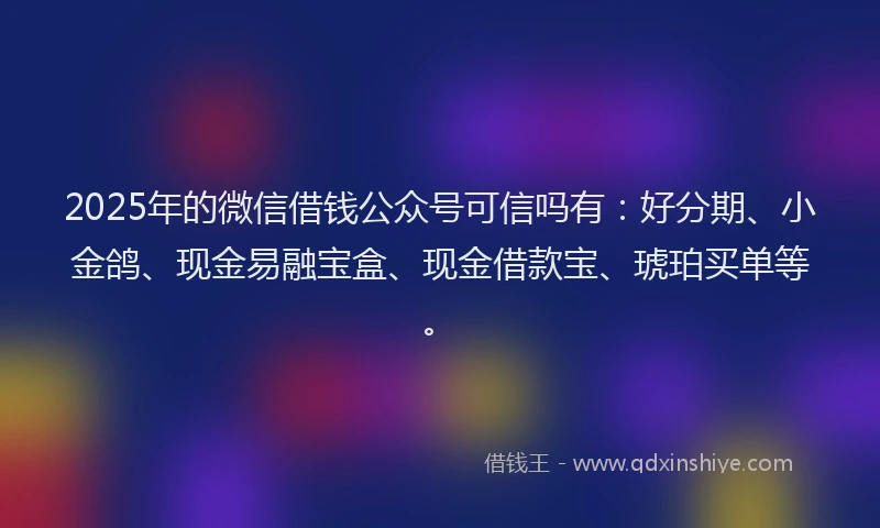 2025年的微信借钱公众号可信吗有：好分期、小金鸽、现金易融宝盒、现金借款宝、琥珀买单等。