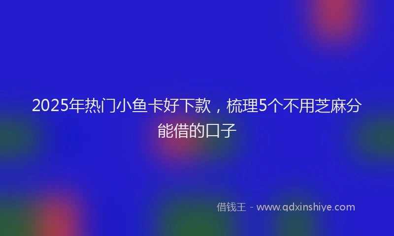 2025年热门小鱼卡好下款，梳理5个不用芝麻分能借的口子