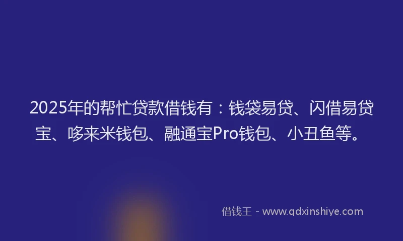 2025年的帮忙贷款借钱有：钱袋易贷、闪借易贷宝、哆来米钱包、融通宝Pro钱包、小丑鱼等。