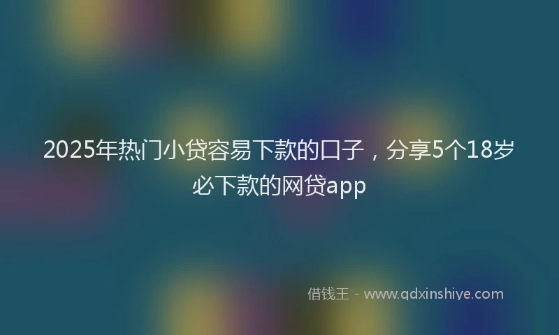 2025年热门小贷容易下款的口子，分享5个18岁必下款的网贷app
