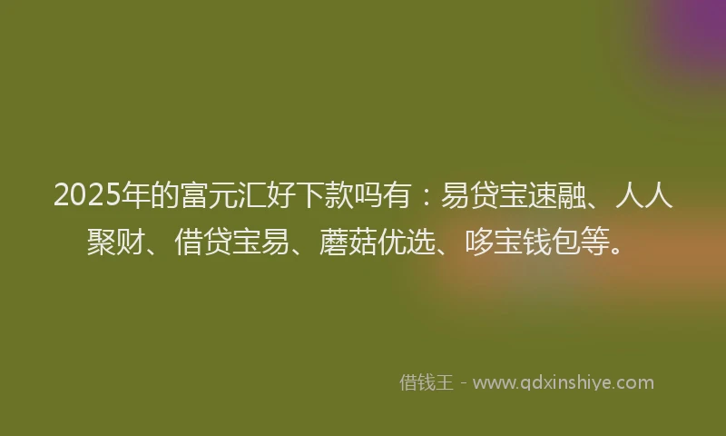 2025年的富元汇好下款吗有：易贷宝速融、人人聚财、借贷宝易、蘑菇优选、哆宝钱包等。