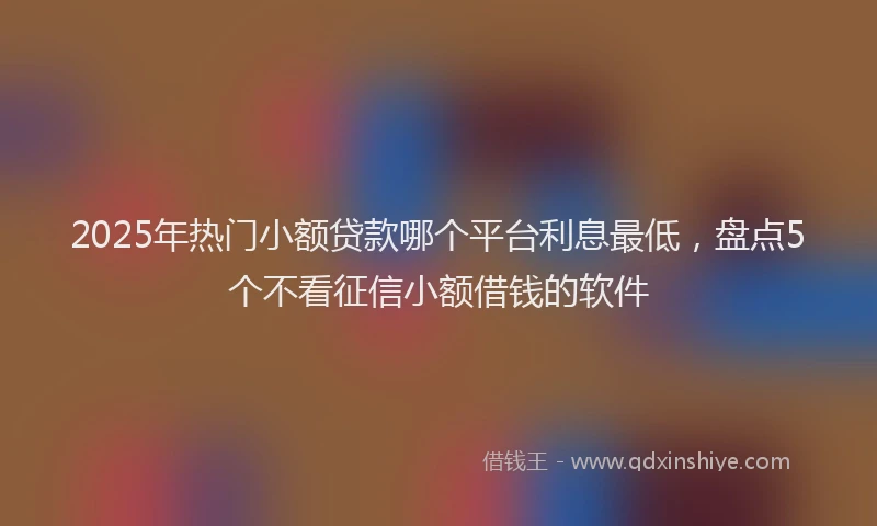 2025年热门小额贷款哪个平台利息最低，盘点5个不看征信小额借钱的软件