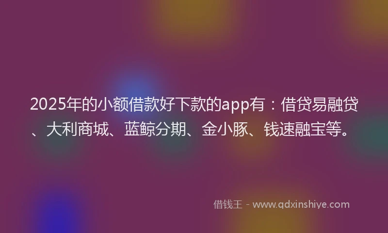 2025年的小额借款好下款的app有：借贷易融贷、大利商城、蓝鲸分期、金小豚、钱速融宝等。