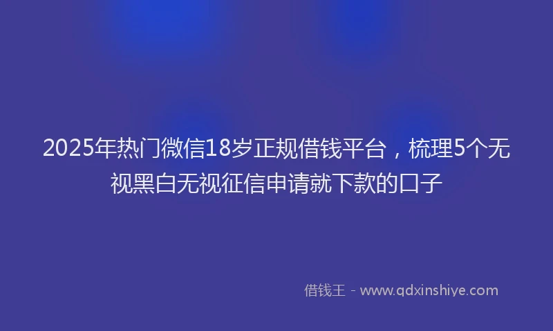 2025年热门微信18岁正规借钱平台，梳理5个无视黑白无视征信申请就下款的口子