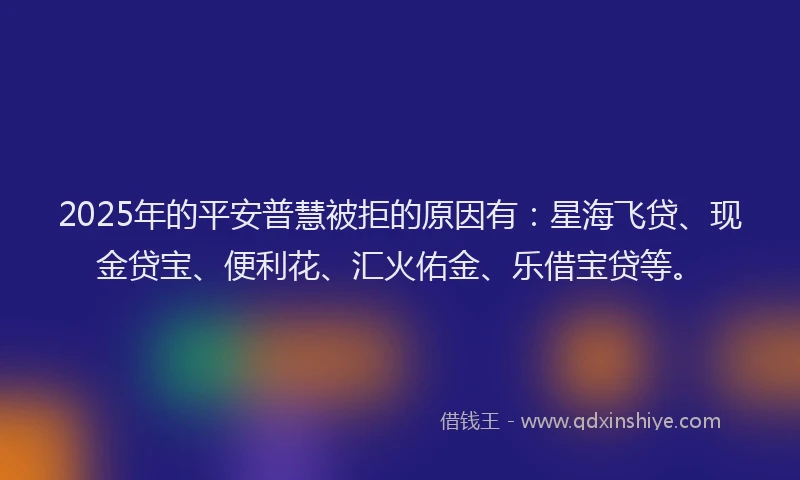 2025年的平安普慧被拒的原因有：星海飞贷、现金贷宝、便利花、汇火佑金、乐借宝贷等。