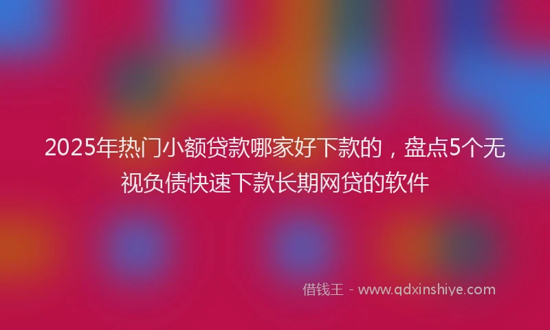2025年热门小额贷款哪家好下款的，盘点5个无视负债快速下款长期网贷的软件