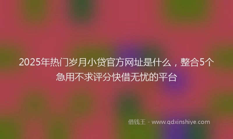 2025年热门岁月小贷官方网址是什么，整合5个急用不求评分快借无忧的平台