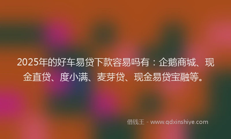 2025年的好车易贷下款容易吗有：企鹅商城、现金直贷、度小满、麦芽贷、现金易贷宝融等。