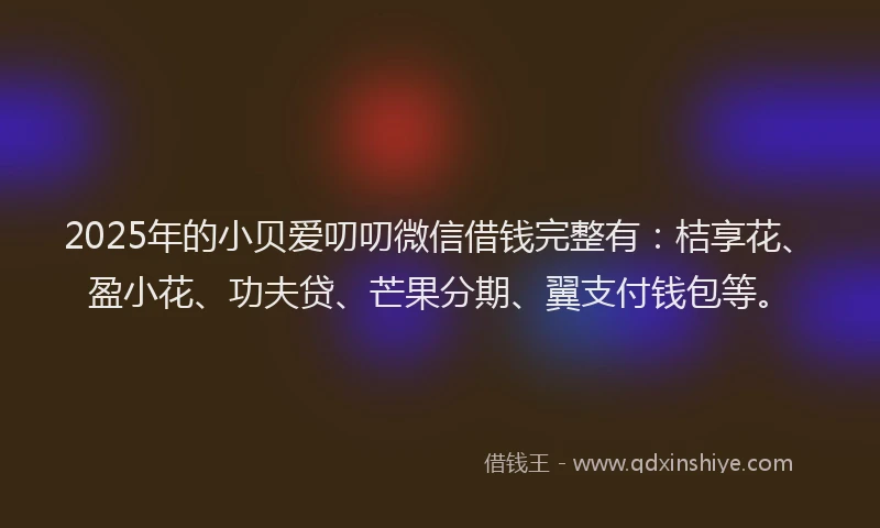 2025年的小贝爱叨叨微信借钱完整有：桔享花、盈小花、功夫贷、芒果分期、翼支付钱包等。