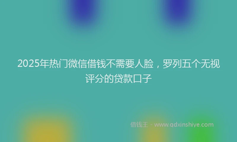 2025年热门微信借钱不需要人脸，罗列五个无视评分的贷款口子