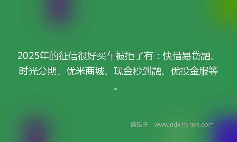 2025年的征信很好买车被拒了有：快借易贷融、时光分期、优米商城、现金秒到融、优投金服等。