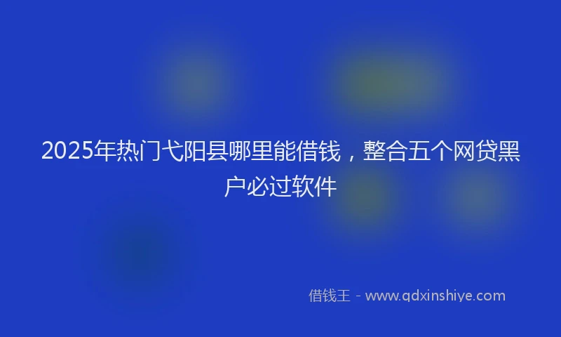 2025年热门弋阳县哪里能借钱，整合五个网贷黑户必过软件