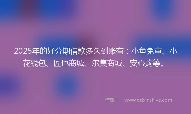 2025年的好分期借款多久到账有：小鱼免审、小花钱包、匠也商城、尔集商城、安心购等。