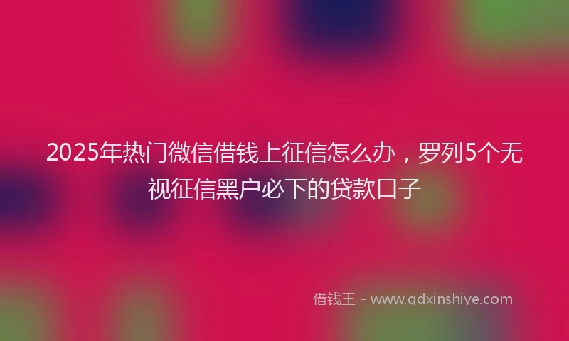 2025年热门微信借钱上征信怎么办，罗列5个无视征信黑户必下的贷款口子
