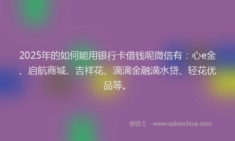 2025年的如何能用银行卡借钱呢微信有：心e金、启航商城、吉祥花、滴滴金融滴水贷、轻花优品等。