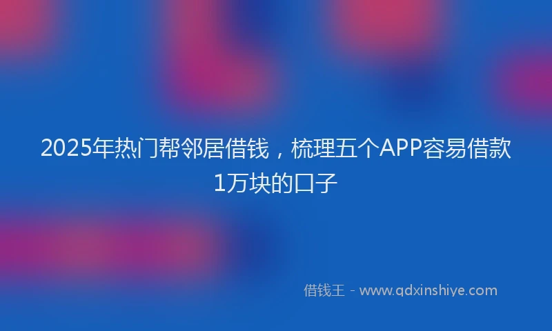 2025年热门帮邻居借钱，梳理五个APP容易借款1万块的口子
