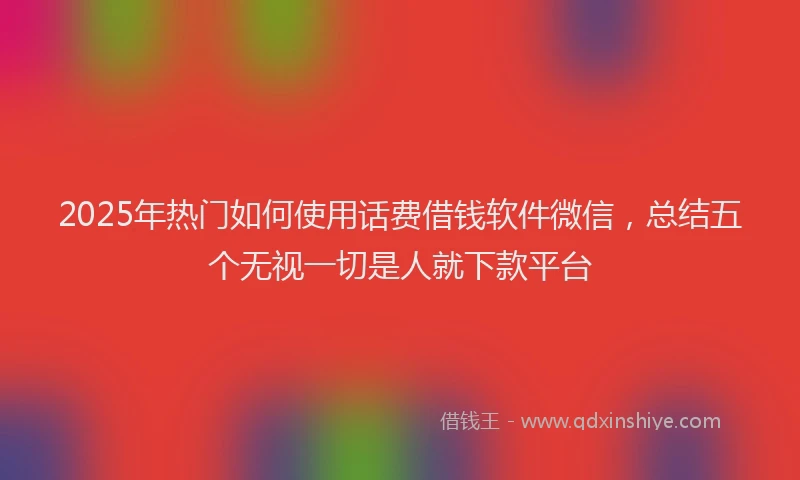 2025年热门如何使用话费借钱软件微信，总结五个无视一切是人就下款平台