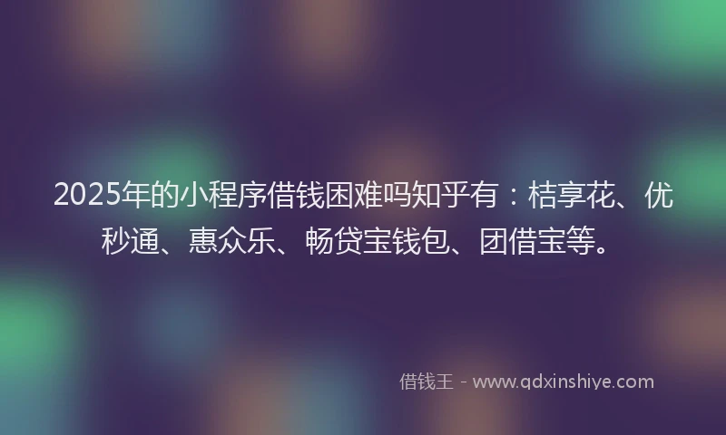 2025年的小程序借钱困难吗知乎有：桔享花、优秒通、惠众乐、畅贷宝钱包、团借宝等。
