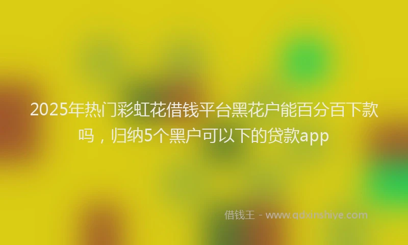 2025年热门彩虹花借钱平台黑花户能百分百下款吗，归纳5个黑户可以下的贷款app