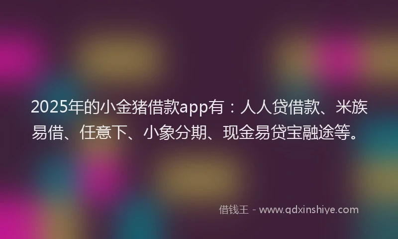 2025年的小金猪借款app有：人人贷借款、米族易借、任意下、小象分期、现金易贷宝融途等。