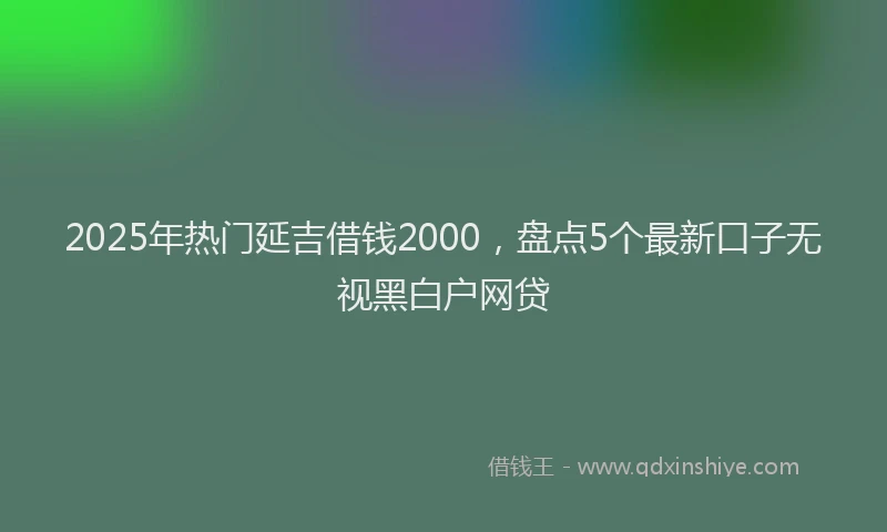 2025年热门延吉借钱2000，盘点5个最新口子无视黑白户网贷