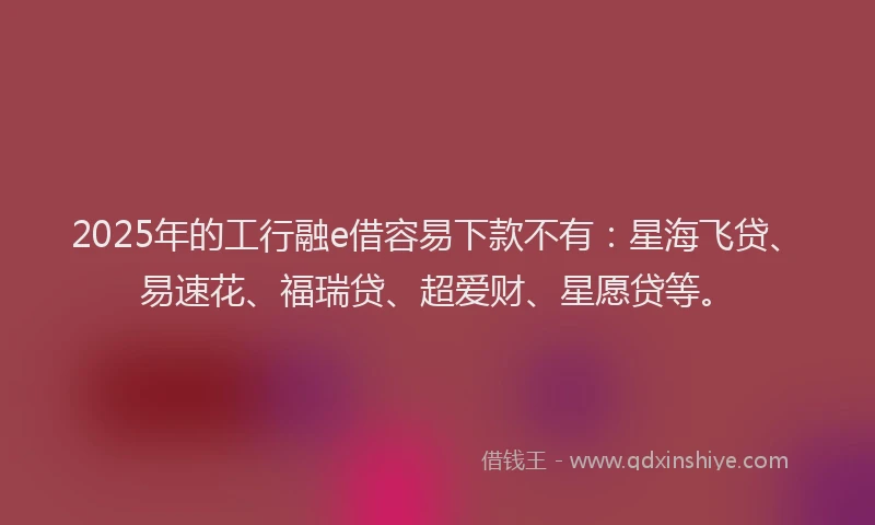2025年的工行融e借容易下款不有：星海飞贷、易速花、福瑞贷、超爱财、星愿贷等。