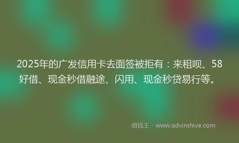 2025年的广发信用卡去面签被拒有：来租呗、58好借、现金秒借融途、闪用、现金秒贷易行等。