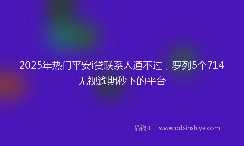 2025年热门平安i贷联系人通不过，罗列5个714无视逾期秒下的平台