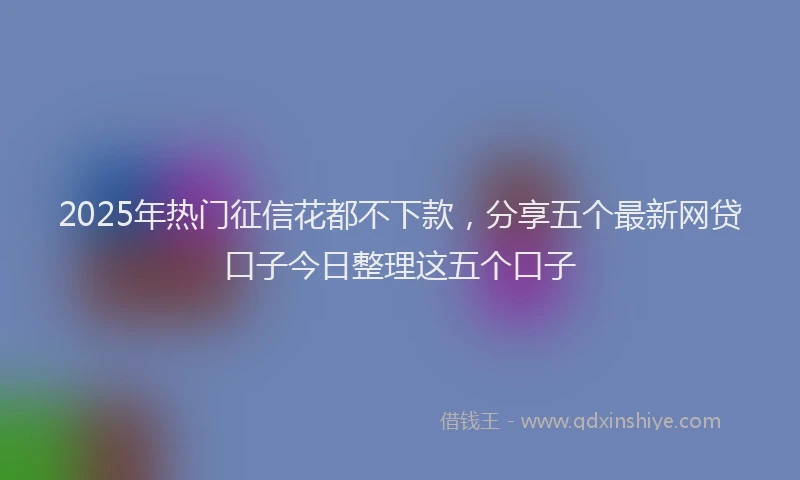 2025年热门征信花都不下款，分享五个最新网贷口子今日整理这五个口子