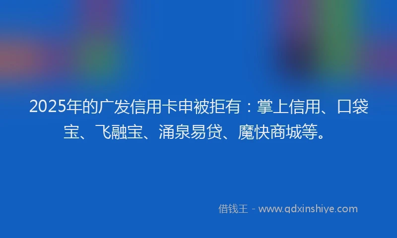 2025年的广发信用卡申被拒有：掌上信用、口袋宝、飞融宝、涌泉易贷、魔快商城等。