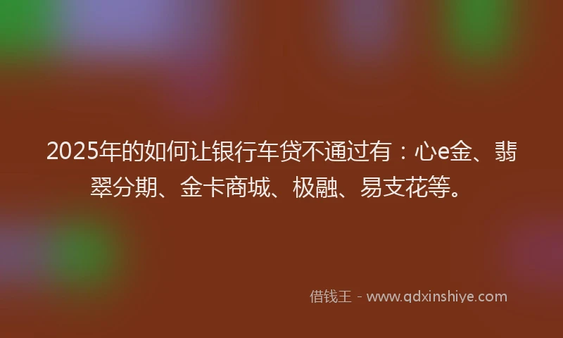 2025年的如何让银行车贷不通过有：心e金、翡翠分期、金卡商城、极融、易支花等。