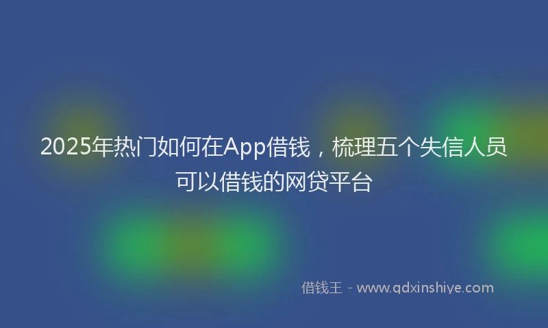 2025年热门如何在App借钱，梳理五个失信人员可以借钱的网贷平台
