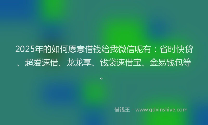 2025年的如何愿意借钱给我微信呢有：省时快贷、超爱速借、龙龙享、钱袋速借宝、金易钱包等。