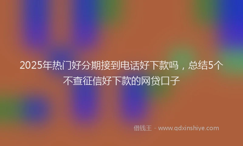 2025年热门好分期接到电话好下款吗，总结5个不查征信好下款的网贷口子