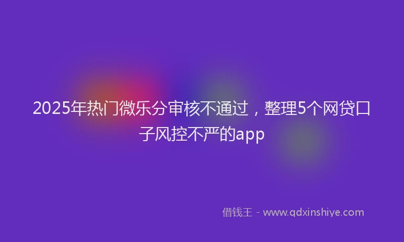 2025年热门微乐分审核不通过，整理5个网贷口子风控不严的app