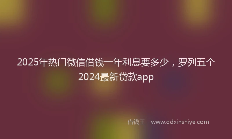 2025年热门微信借钱一年利息要多少，罗列五个2024最新贷款app