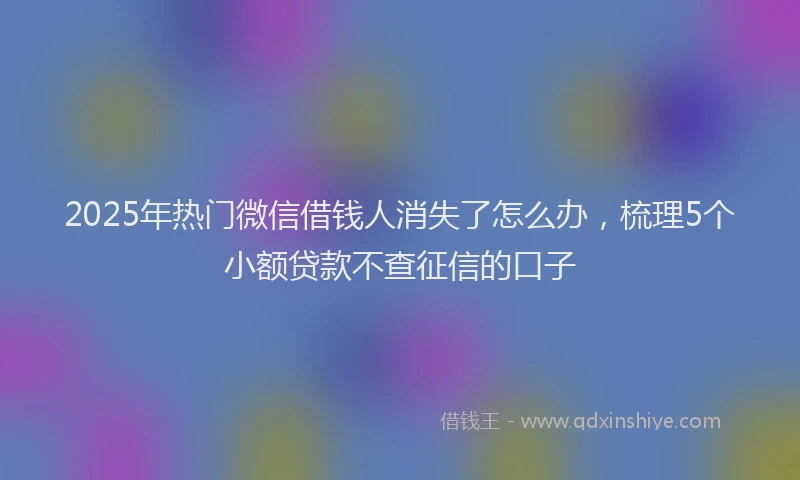 2025年热门微信借钱人消失了怎么办，梳理5个小额贷款不查征信的口子